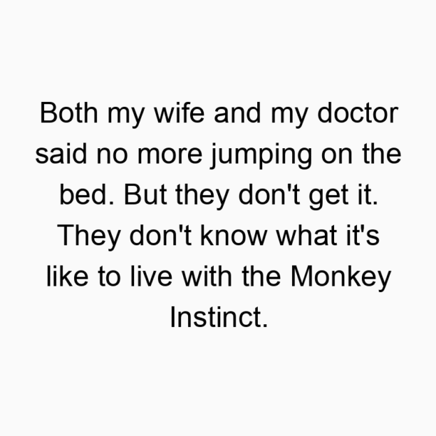 Both my wife and my doctor said no more jumping on the bed. But they don’t get it. They don’t know what it’s like to live with the Monkey Instinct.