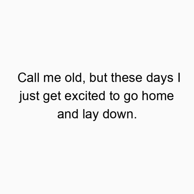 Call me old, but these days I just get excited to go home and lay down.