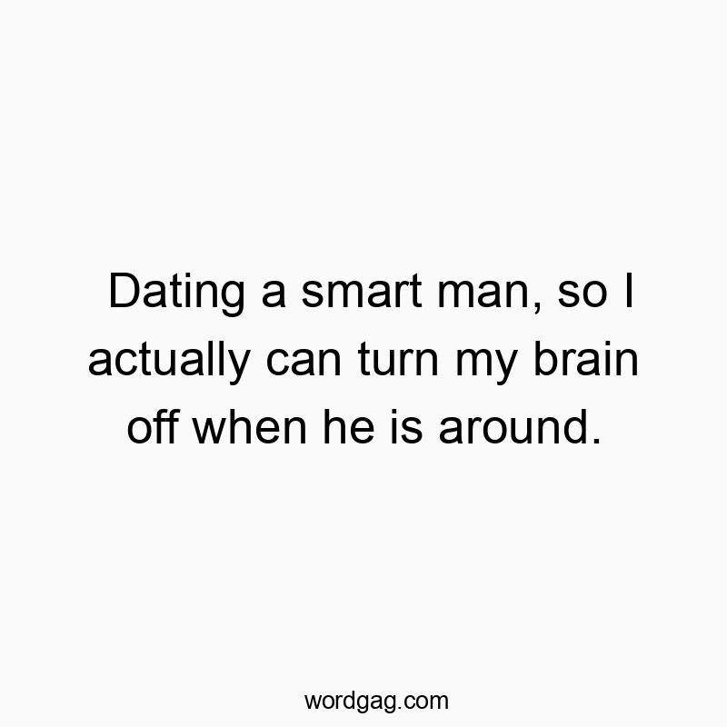 Dating a smart man, so I actually can turn my brain off when he is around.