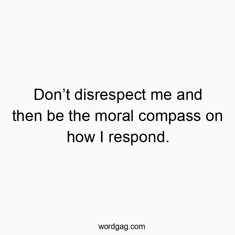 Don’t disrespect me and then be the moral compass on how I respond.