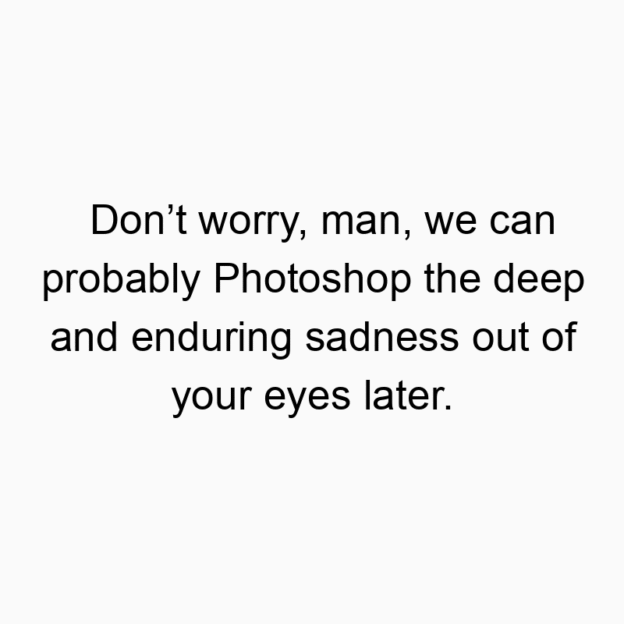 Don’t worry, man, we can probably Photoshop the deep and enduring sadness out of your eyes later.