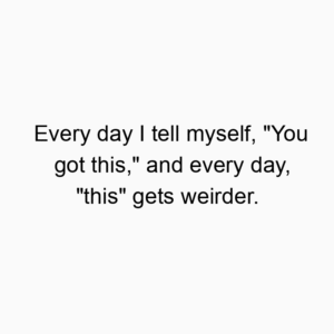 Every day I tell myself, “You got this,” and every day, “this” gets weirder.