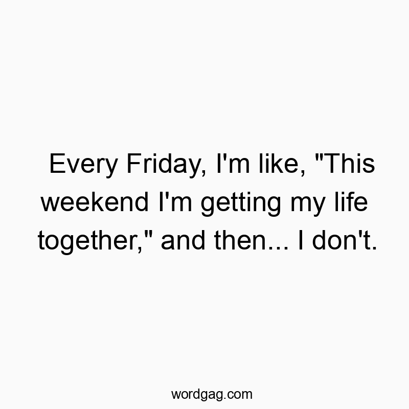 Every Friday, I’m like, “This weekend I’m getting my life together,” and then… I don’t.