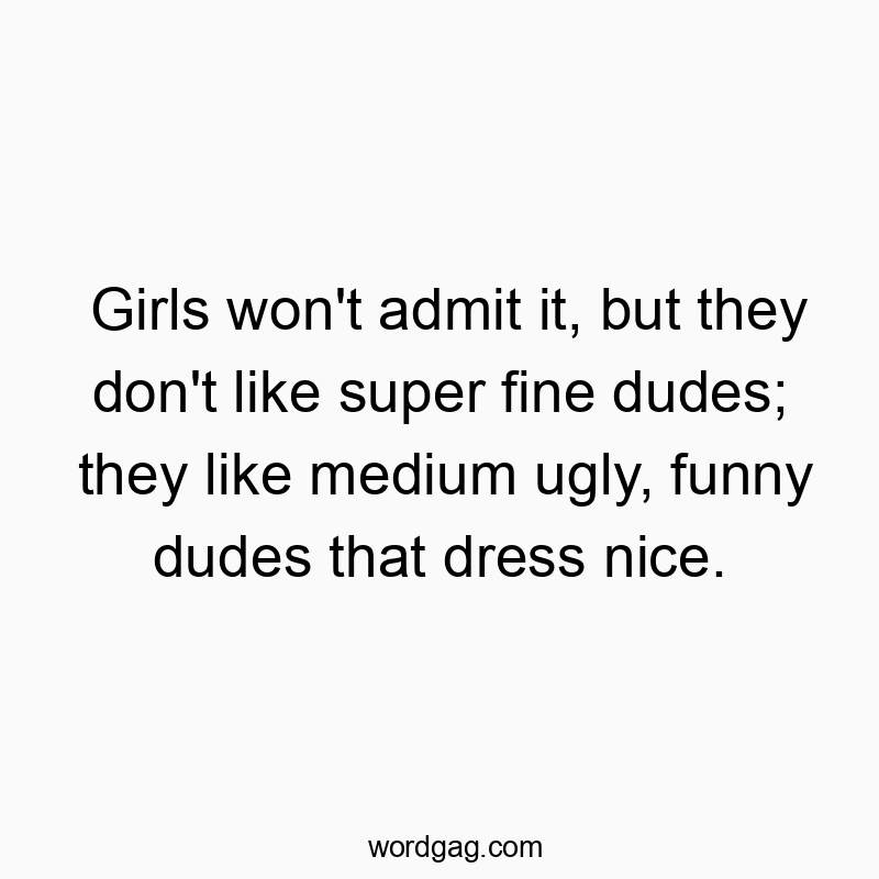 Girls won’t admit it, but they don’t like super fine dudes; they like medium ugly, funny dudes that dress nice.