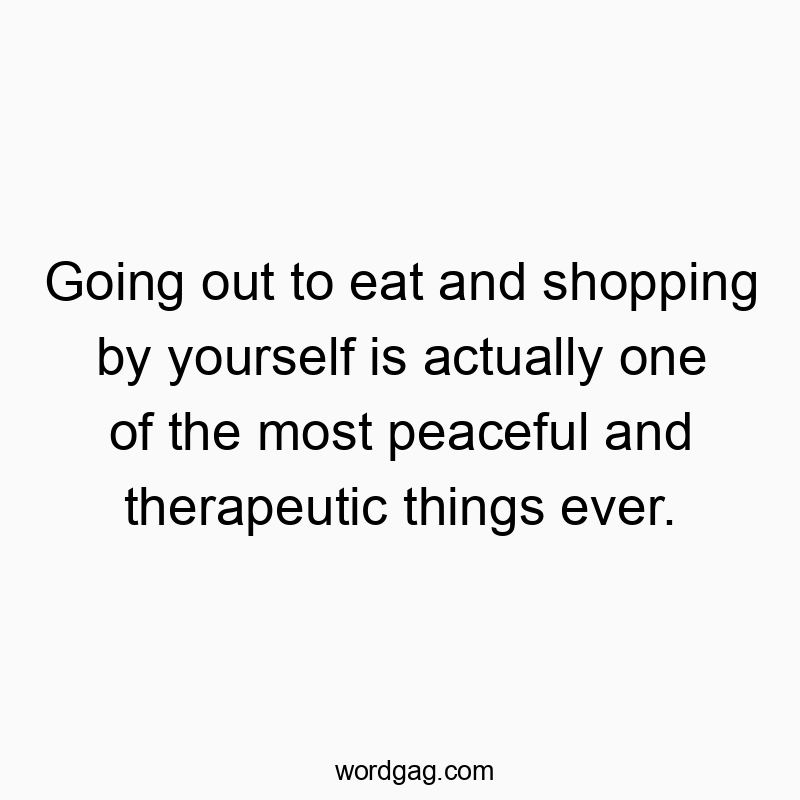 Going out to eat and shopping by yourself is actually one of the most peaceful and therapeutic things ever.