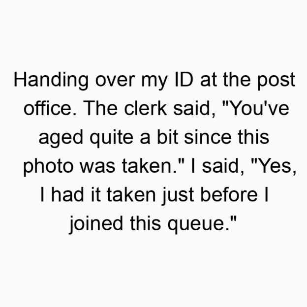 151 Funny ID quotes - Handing over my ID at the post office. The clerk said, “You’ve aged quite a bit since this photo was taken.” I said, “Yes, I had it taken just before I joined this queue.”