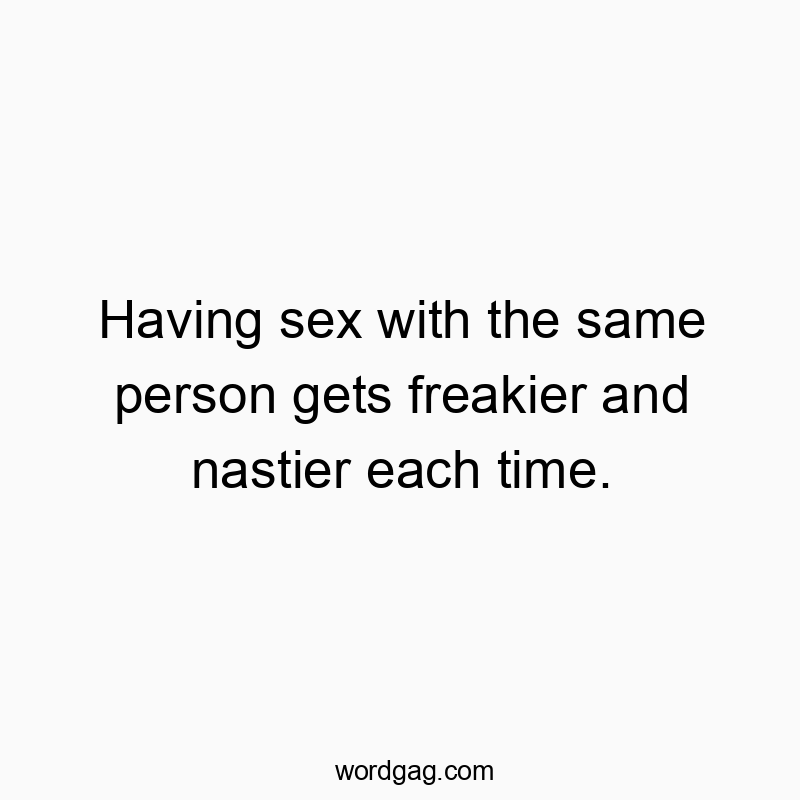 Having sex with the same person gets freakier and nastier each time.