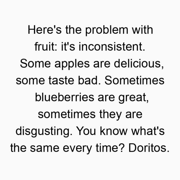894 Funny food quotes - Here’s the problem with fruit: it’s inconsistent. Some apples are delicious, some taste bad. Sometimes blueberries are great, sometimes they are disgusting. You know what’s the same every time? Doritos.