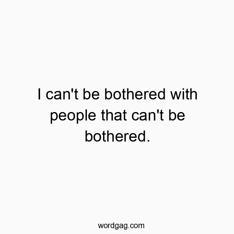 I can’t be bothered with people that can’t be bothered.