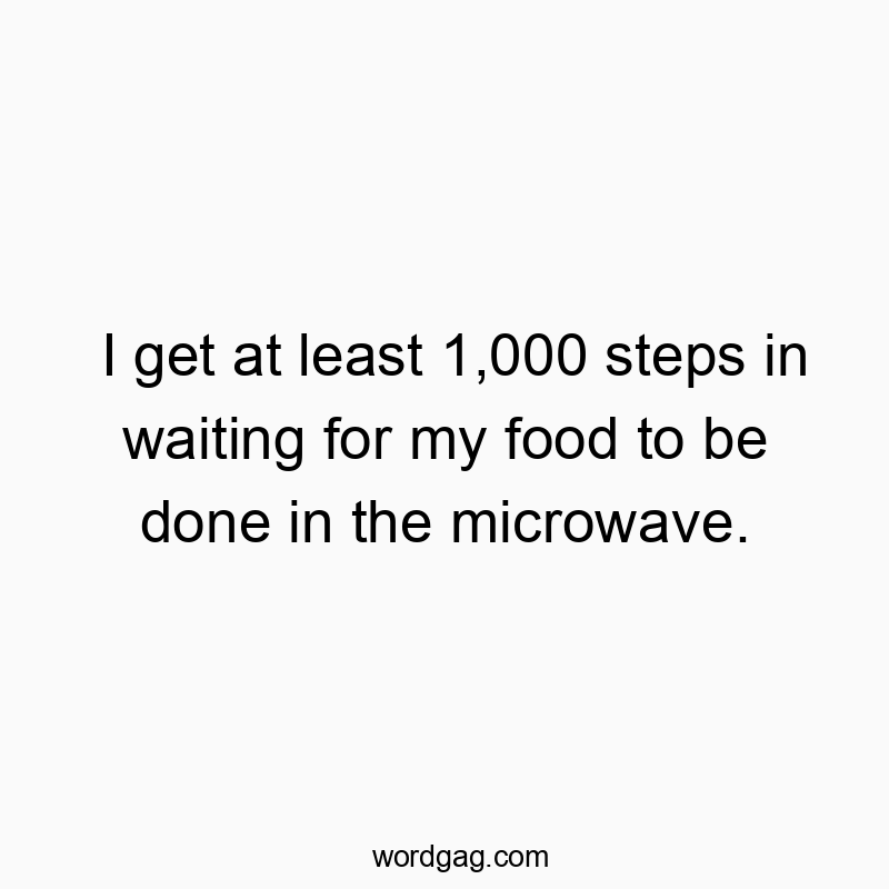 I get at least 1,000 steps in waiting for my food to be done in the microwave.