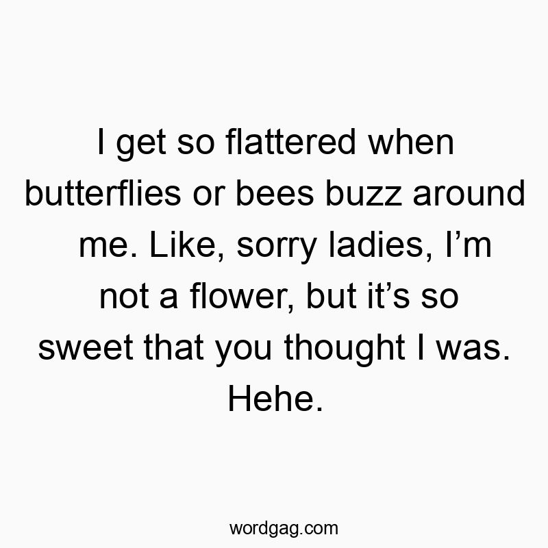 I get so flattered when butterflies or bees buzz around me. Like, sorry ladies, I’m not a flower, but it’s so sweet that you thought I was. Hehe.