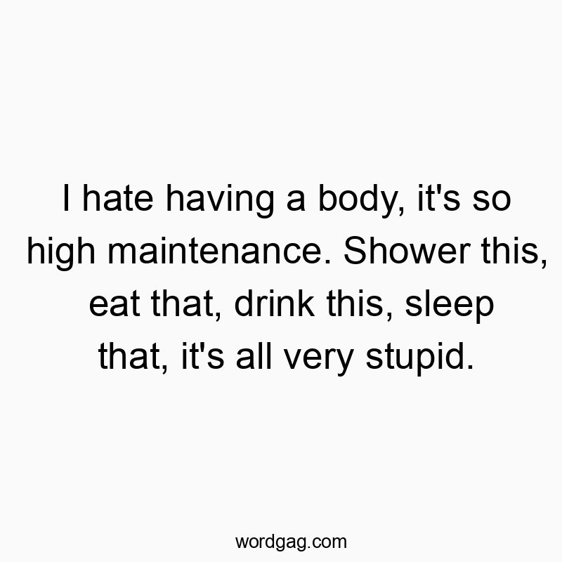 I hate having a body, it’s so high maintenance. Shower this, eat that, drink this, sleep that, it’s all very stupid.
