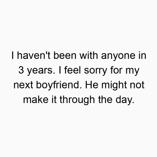 I haven’t been with anyone in 3 years. I feel sorry for my next boyfriend. He might not make it through the day.