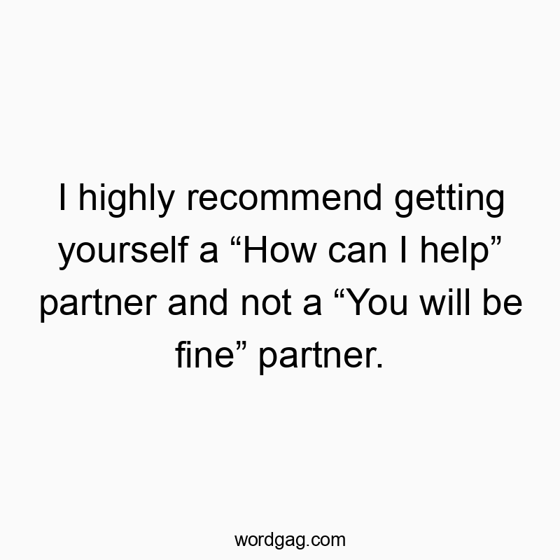 I highly recommend getting yourself a “How can I help” partner and not a “You will be fine” partner.