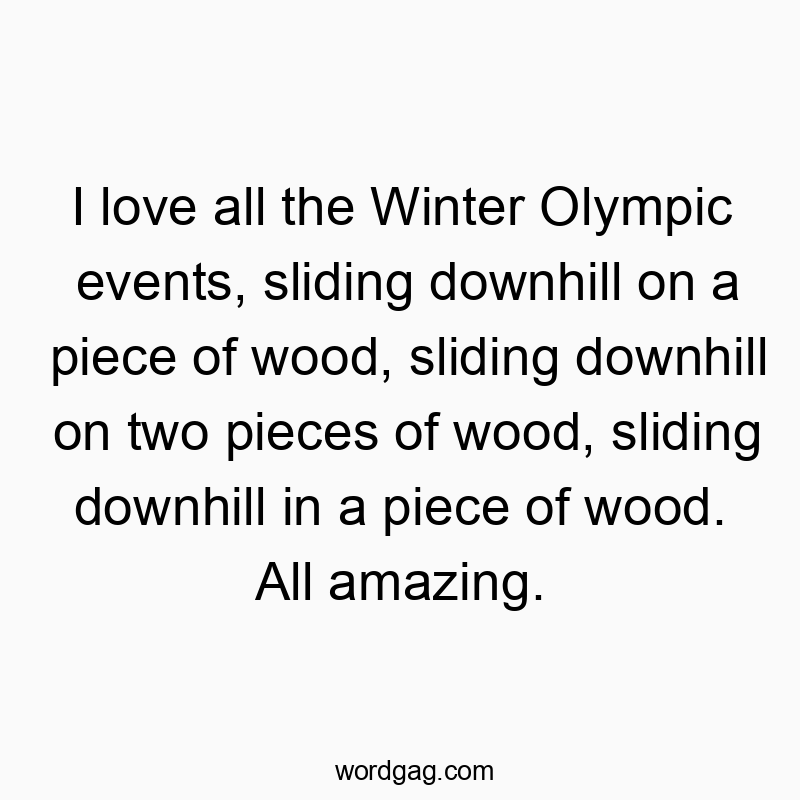 I love all the Winter Olympic events, sliding downhill on a piece of wood, sliding downhill on two pieces of wood, sliding downhill in a piece of wood. All amazing.