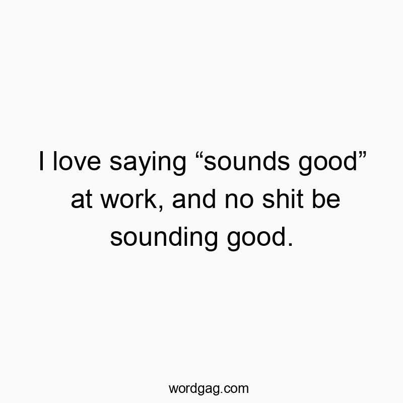 I love saying “sounds good” at work, and no shit be sounding good.