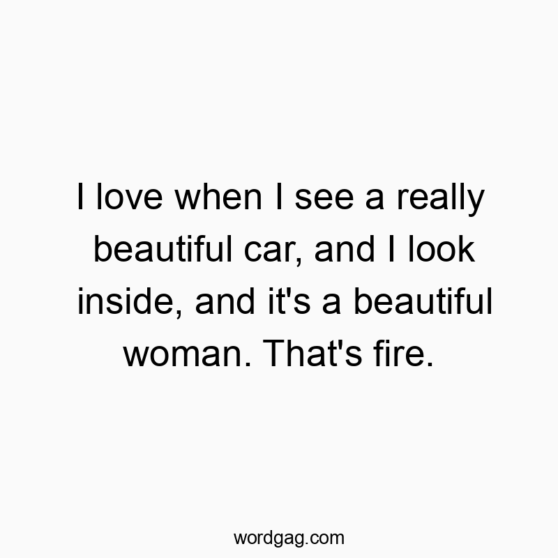 I love when I see a really beautiful car, and I look inside, and it’s a beautiful woman. That’s fire.