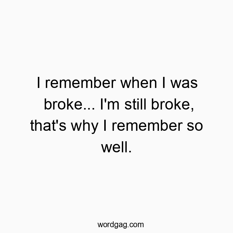 I remember when I was broke… I’m still broke, that’s why I remember so well.