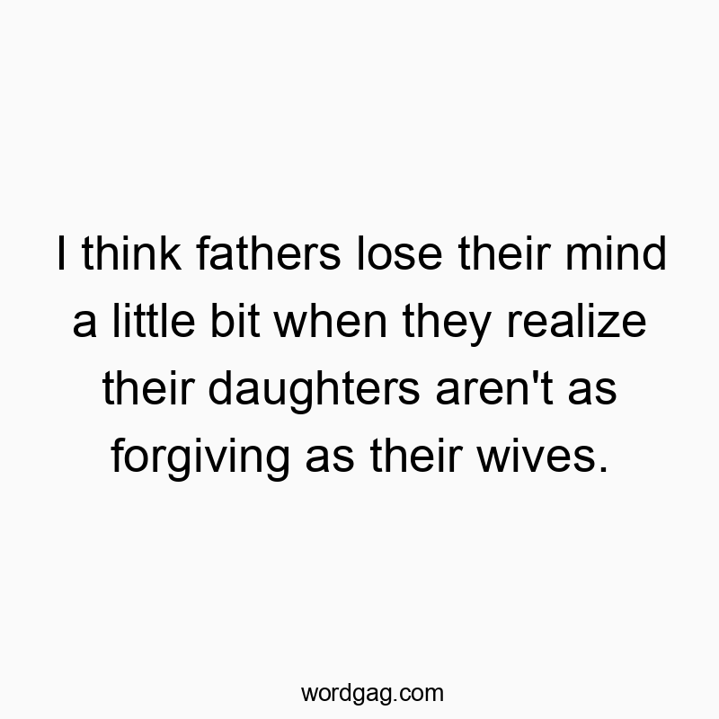 I think fathers lose their mind a little bit when they realize their daughters aren’t as forgiving as their wives.