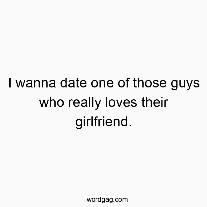 I wanna date one of those guys who really loves their girlfriend.