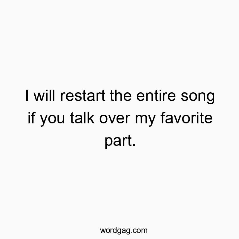 I will restart the entire song if you talk over my favorite part.