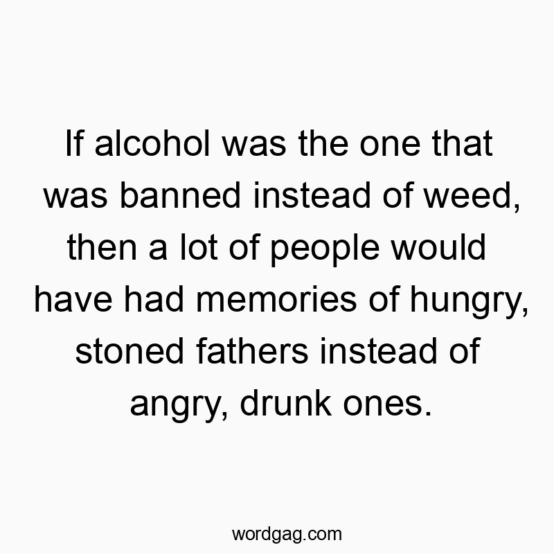 If alcohol was the one that was banned instead of weed, then a lot of people would have had memories of hungry, stoned fathers instead of angry, drunk ones.