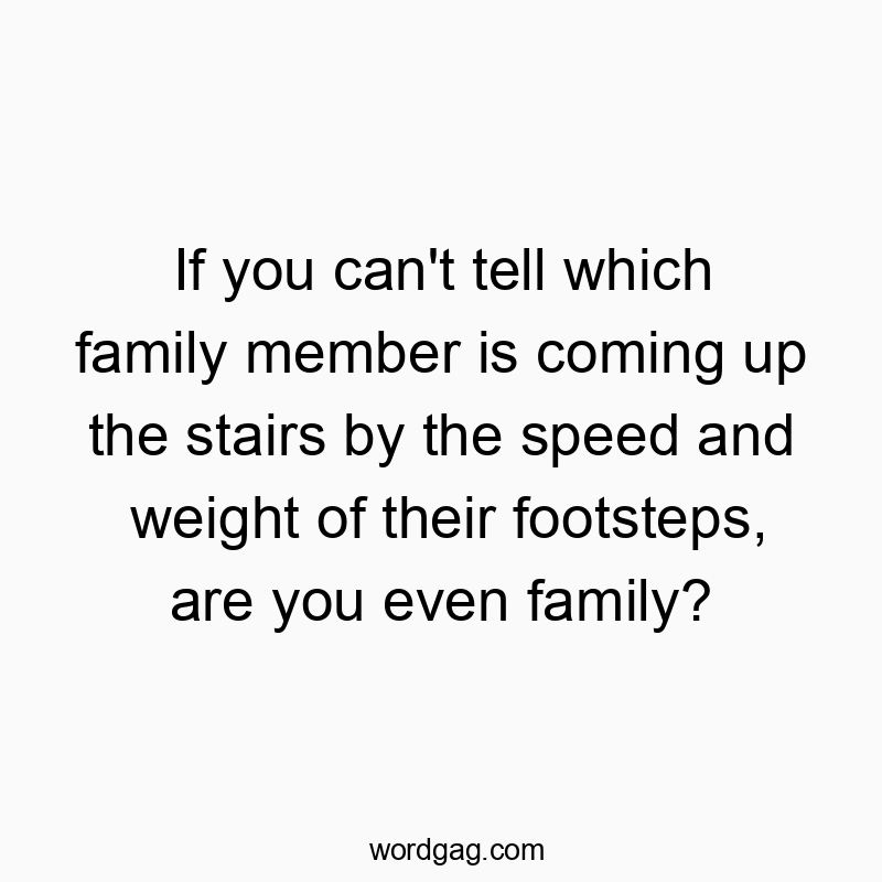 If you can’t tell which family member is coming up the stairs by the speed and weight of their footsteps, are you even family?