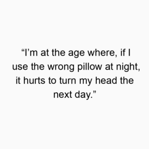 “I’m at the age where, if I use the wrong pillow at night, it hurts to turn my head the next day.”