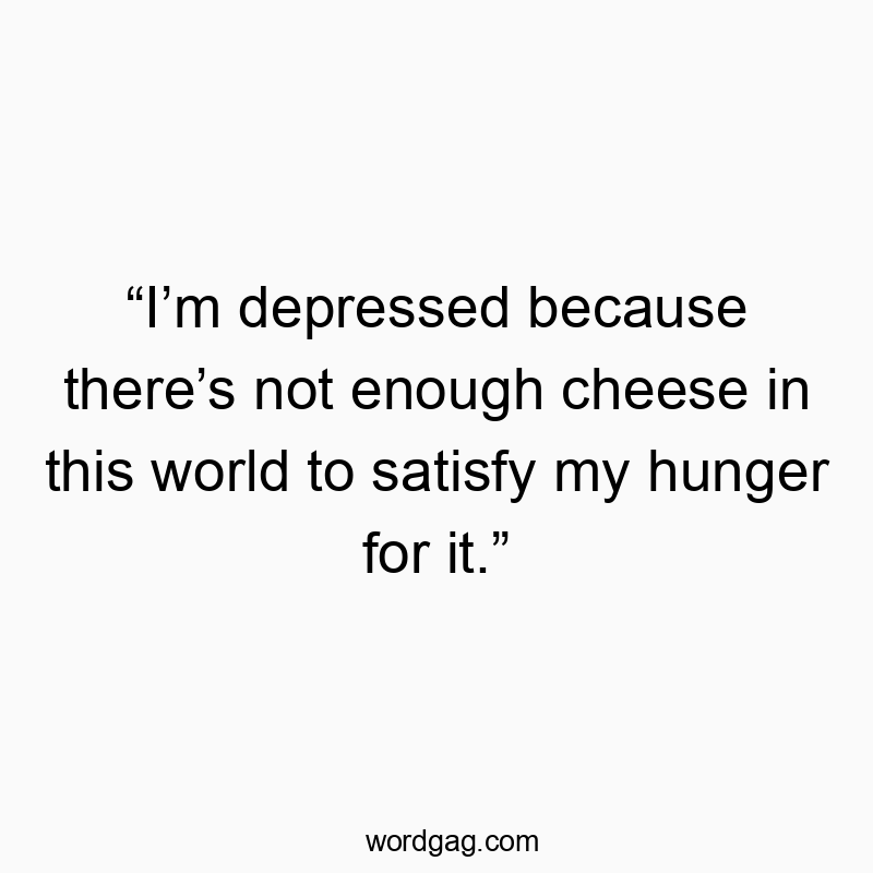 “I’m depressed because there’s not enough cheese in this world to satisfy my hunger for it.”