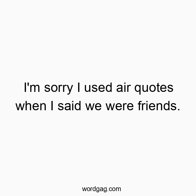 I’m sorry I used air quotes when I said we were friends.