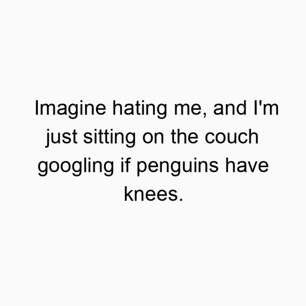 Imagine hating me, and I’m just sitting on the couch googling if penguins have knees.