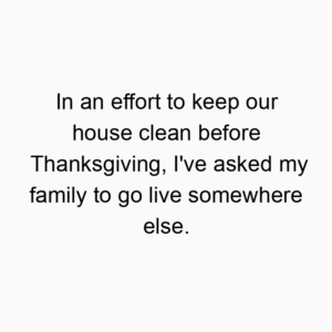 In an effort to keep our house clean before Thanksgiving, I’ve asked my family to go live somewhere else.