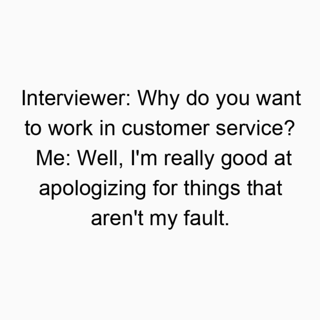 Interviewer: Why do you want to work in customer service? Me: Well, I’m really good at apologizing for things that aren’t my fault.