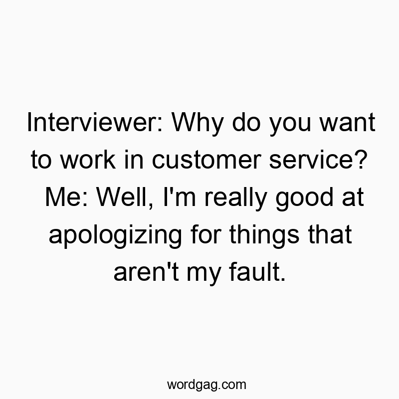 Interviewer: Why do you want to work in customer service? Me: Well, I’m really good at apologizing for things that aren’t my fault.