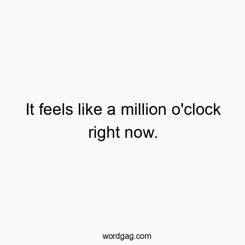 It feels like a million o’clock right now.