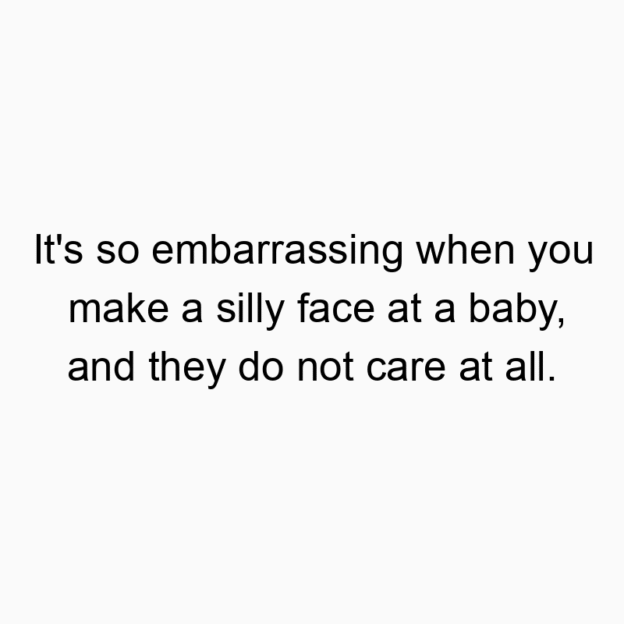 It’s so embarrassing when you make a silly face at a baby, and they do not care at all.