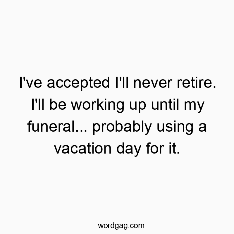 I’ve accepted I’ll never retire. I’ll be working up until my funeral… probably using a vacation day for it.