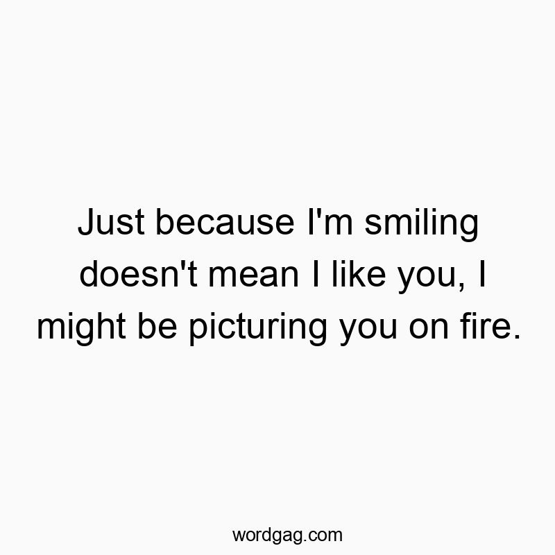Just because I’m smiling doesn’t mean I like you, I might be picturing you on fire.