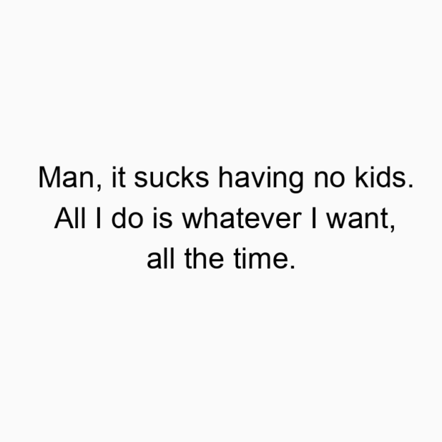 Man, it sucks having no kids. All I do is whatever I want, all the time.