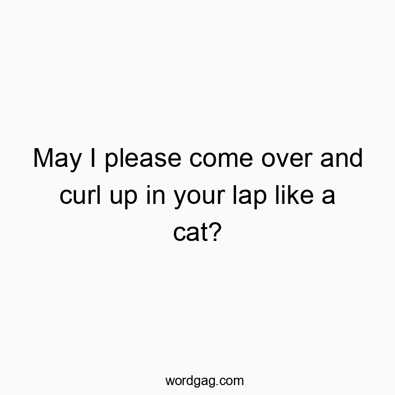May I please come over and curl up in your lap like a cat?