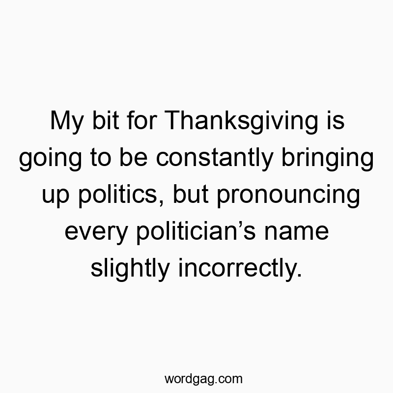 My bit for Thanksgiving is going to be constantly bringing up politics, but pronouncing every politician’s name slightly incorrectly.