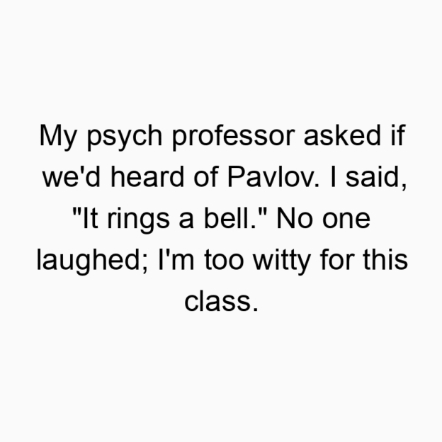 69 Funny asked quotes - My psych professor asked if we’d heard of Pavlov. I said, “It rings a bell.” No one laughed; I’m too witty for this class.