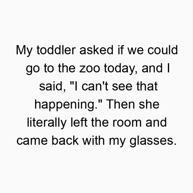 330 Funny back quotes - My toddler asked if we could go to the zoo today, and I said, “I can’t see that happening.” Then she literally left the room and came back with my glasses.