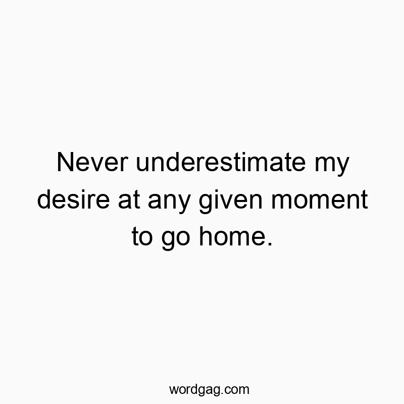 Never underestimate my desire at any given moment to go home.