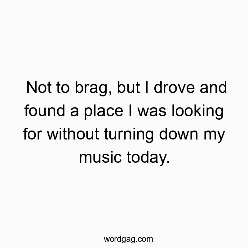 Not to brag, but I drove and found a place I was looking for without turning down my music today.