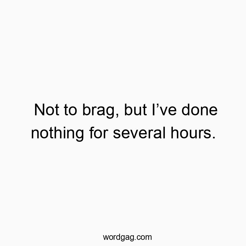Not to brag, but I’ve done nothing for several hours.