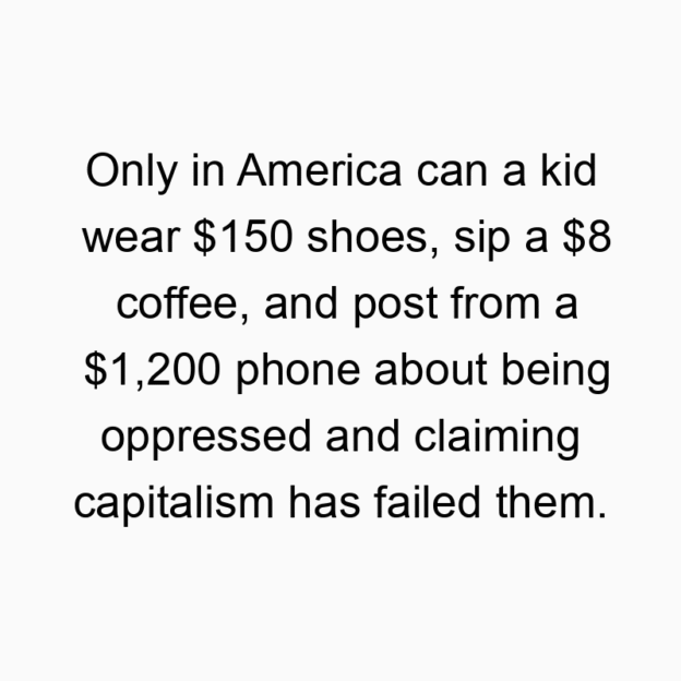 Funny capitalism quotes - Only in America can a kid wear $150 shoes, sip a $8 coffee, and post from a $1,200 phone about being oppressed and claiming capitalism has failed them.