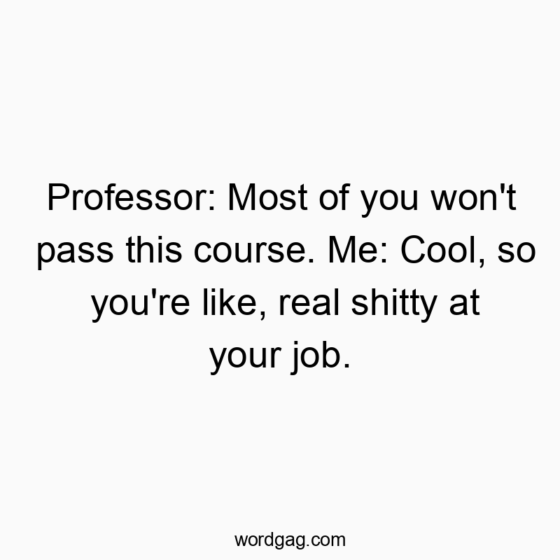 Professor: Most of you won’t pass this course. Me: Cool, so you’re like, real shitty at your job.