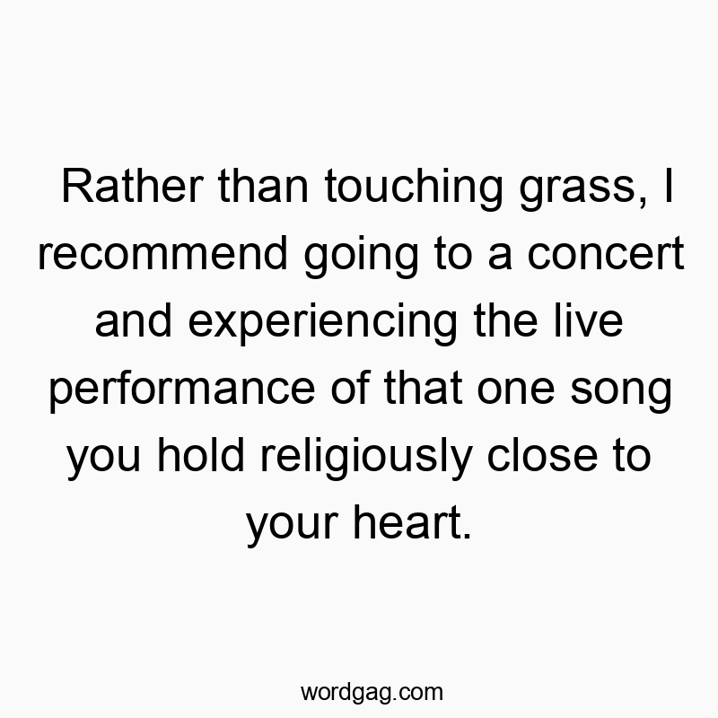 Rather than touching grass, I recommend going to a concert and experiencing the live performance of that one song you hold religiously close to your heart.