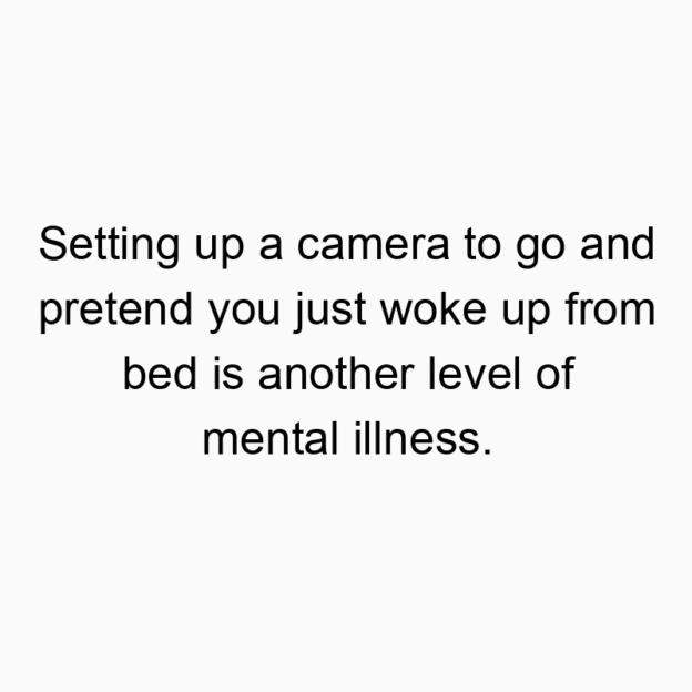 Setting up a camera to go and pretend you just woke up from bed is another level of mental illness.